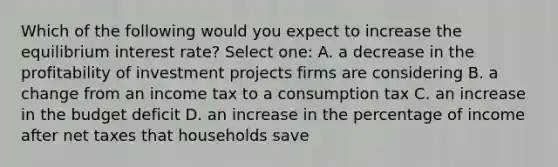 Which of the following would you expect to increase the equilibrium interest rate? Select one: A. a decrease in the profitability of investment projects firms are considering B. a change from an income tax to a consumption tax C. an increase in the budget deficit D. an increase in the percentage of income after net taxes that households save