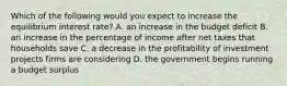 Which of the following would you expect to increase the equilibrium interest​ rate? A. an increase in the budget deficit B. an increase in the percentage of income after net taxes that households save C. a decrease in the profitability of investment projects firms are considering D. the government begins running a budget surplus