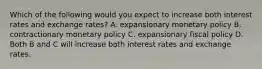 Which of the following would you expect to increase both interest rates and exchange​ rates? A. expansionary monetary policy B. contractionary monetary policy C. expansionary fiscal policy D. Both B and C will increase both interest rates and exchange rates.