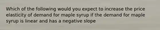 Which of the following would you expect to increase the price elasticity of demand for maple syrup if the demand for maple syrup is linear and has a negative slope