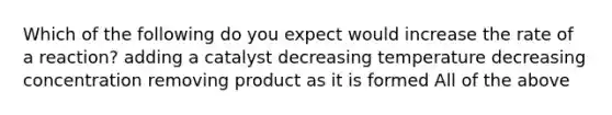 Which of the following do you expect would increase the rate of a reaction? adding a catalyst decreasing temperature decreasing concentration removing product as it is formed All of the above