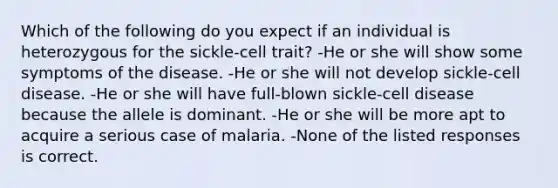 Which of the following do you expect if an individual is heterozygous for the sickle-cell trait? -He or she will show some symptoms of the disease. -He or she will not develop sickle-cell disease. -He or she will have full-blown sickle-cell disease because the allele is dominant. -He or she will be more apt to acquire a serious case of malaria. -None of the listed responses is correct.