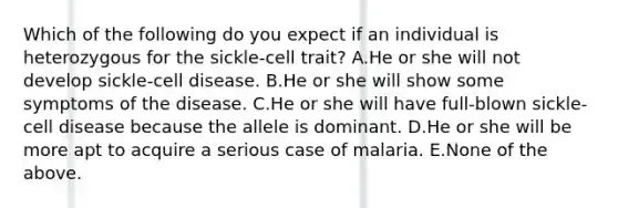 Which of the following do you expect if an individual is heterozygous for the sickle-cell trait? A.He or she will not develop sickle-cell disease. B.He or she will show some symptoms of the disease. C.He or she will have full-blown sickle-cell disease because the allele is dominant. D.He or she will be more apt to acquire a serious case of malaria. E.None of the above.