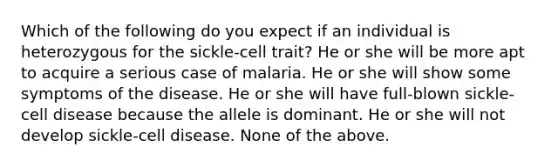 Which of the following do you expect if an individual is heterozygous for the sickle-cell trait? He or she will be more apt to acquire a serious case of malaria. He or she will show some symptoms of the disease. He or she will have full-blown sickle-cell disease because the allele is dominant. He or she will not develop sickle-cell disease. None of the above.