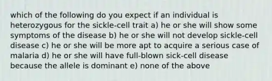 which of the following do you expect if an individual is heterozygous for the sickle-cell trait a) he or she will show some symptoms of the disease b) he or she will not develop sickle-cell disease c) he or she will be more apt to acquire a serious case of malaria d) he or she will have full-blown sick-cell disease because the allele is dominant e) none of the above