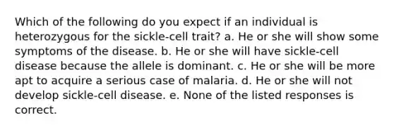 Which of the following do you expect if an individual is heterozygous for the sickle-cell trait? a. He or she will show some symptoms of the disease. b. He or she will have sickle-cell disease because the allele is dominant. c. He or she will be more apt to acquire a serious case of malaria. d. He or she will not develop sickle-cell disease. e. None of the listed responses is correct.