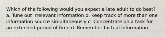 Which of the following would you expect a late adult to do best? a. Tune out irrelevant information b. Keep track of more than one information source simultaneously c. Concentrate on a task for an extended period of time d. Remember factual information