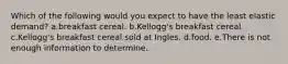 Which of the following would you expect to have the least elastic demand? a.breakfast cereal. b.Kellogg's breakfast cereal c.Kellogg's breakfast cereal sold at Ingles. d.food. e.There is not enough information to determine.