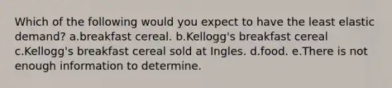 Which of the following would you expect to have the least elastic demand? a.breakfast cereal. b.Kellogg's breakfast cereal c.Kellogg's breakfast cereal sold at Ingles. d.food. e.There is not enough information to determine.