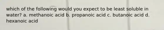which of the following would you expect to be least soluble in water? a. methanoic acid b. propanoic acid c. butanoic acid d. hexanoic acid