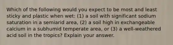 Which of the following would you expect to be most and least sticky and plastic when wet: (1) a soil with significant sodium saturation in a semiarid area, (2) a soil high in exchangeable calcium in a subhumid temperate area, or (3) a well-weathered acid soil in the tropics? Explain your answer.