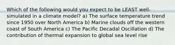 Which of the following would you expect to be LEAST well-simulated in a climate model? a) The surface temperature trend since 1950 over North America b) Marine clouds off the western coast of South America c) The Pacific Decadal Oscillation d) The contribution of thermal expansion to global sea level rise