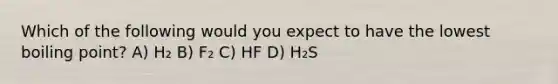 Which of the following would you expect to have the lowest boiling point? A) H₂ B) F₂ C) HF D) H₂S