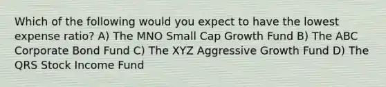 Which of the following would you expect to have the lowest expense ratio? A) The MNO Small Cap Growth Fund B) The ABC Corporate Bond Fund C) The XYZ Aggressive Growth Fund D) The QRS Stock Income Fund