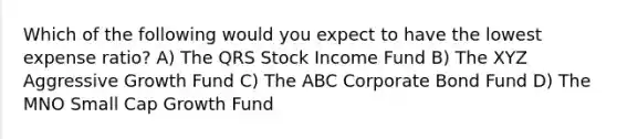 Which of the following would you expect to have the lowest expense ratio? A) The QRS Stock Income Fund B) The XYZ Aggressive Growth Fund C) The ABC Corporate Bond Fund D) The MNO Small Cap Growth Fund