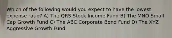 Which of the following would you expect to have the lowest expense ratio? A) The QRS Stock Income Fund B) The MNO Small Cap Growth Fund C) The ABC Corporate Bond Fund D) The XYZ Aggressive Growth Fund