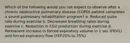 Which of the following would you not expect to observe after a chronic obstructive pulmonary disease (COPD) patient completes a sound pulmonary rehabilitation program? a. Reduced pulse rate during exercise b. Decreased breathing rates during exercise c. Reduction in CO2 production during exercise d. Permanent increase in forced expiratory volume in 1 sec (FEV1) and forced expiratory flow (FEF25% to 75%)