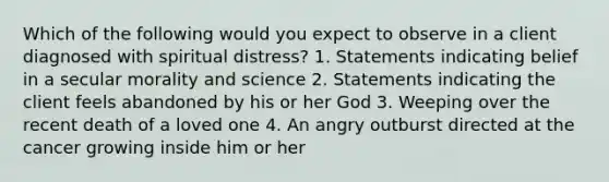 Which of the following would you expect to observe in a client diagnosed with spiritual distress? 1. Statements indicating belief in a secular morality and science 2. Statements indicating the client feels abandoned by his or her God 3. Weeping over the recent death of a loved one 4. An angry outburst directed at the cancer growing inside him or her