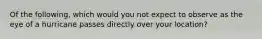 Of the following, which would you not expect to observe as the eye of a hurricane passes directly over your location?