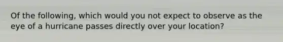 Of the following, which would you not expect to observe as the eye of a hurricane passes directly over your location?
