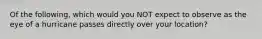 Of the following, which would you NOT expect to observe as the eye of a hurricane passes directly over your location?