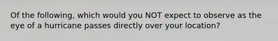 Of the following, which would you NOT expect to observe as the eye of a hurricane passes directly over your location?