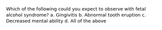 Which of the following could you expect to observe with fetal alcohol syndrome? a. Gingivitis b. Abnormal tooth eruption c. Decreased mental ability d. All of the above