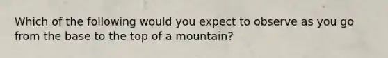 Which of the following would you expect to observe as you go from the base to the top of a mountain?