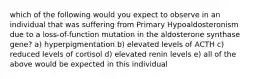 which of the following would you expect to observe in an individual that was suffering from Primary Hypoaldosteronism due to a loss-of-function mutation in the aldosterone synthase gene? a) hyperpigmentation b) elevated levels of ACTH c) reduced levels of cortisol d) elevated renin levels e) all of the above would be expected in this individual