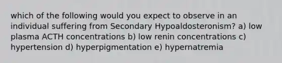 which of the following would you expect to observe in an individual suffering from Secondary Hypoaldosteronism? a) low plasma ACTH concentrations b) low renin concentrations c) hypertension d) hyperpigmentation e) hypernatremia