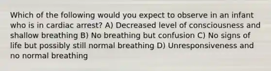 Which of the following would you expect to observe in an infant who is in cardiac arrest? A) Decreased level of consciousness and shallow breathing B) No breathing but confusion C) No signs of life but possibly still normal breathing D) Unresponsiveness and no normal breathing