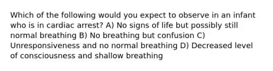 Which of the following would you expect to observe in an infant who is in cardiac arrest? A) No signs of life but possibly still normal breathing B) No breathing but confusion C) Unresponsiveness and no normal breathing D) Decreased level of consciousness and shallow breathing