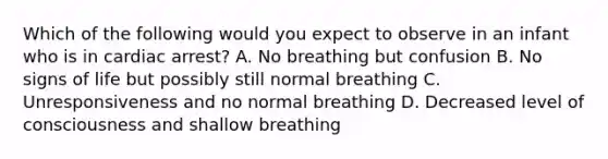 Which of the following would you expect to observe in an infant who is in cardiac arrest? A. No breathing but confusion B. No signs of life but possibly still normal breathing C. Unresponsiveness and no normal breathing D. Decreased level of consciousness and shallow breathing