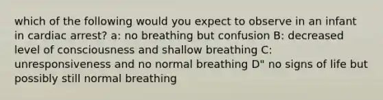 which of the following would you expect to observe in an infant in cardiac arrest? a: no breathing but confusion B: decreased level of consciousness and shallow breathing C: unresponsiveness and no normal breathing D" no signs of life but possibly still normal breathing