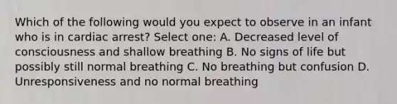 Which of the following would you expect to observe in an infant who is in cardiac arrest? Select one: A. Decreased level of consciousness and shallow breathing B. No signs of life but possibly still normal breathing C. No breathing but confusion D. Unresponsiveness and no normal breathing