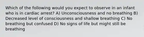 Which of the following would you expect to observe in an infant who is in cardiac arrest? A) Unconsciousness and no breathing B) Decreased level of consciousness and shallow breathing C) No breathing but confused D) No signs of life but might still be breathing