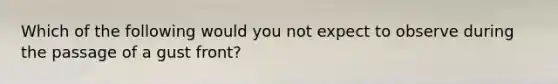Which of the following would you not expect to observe during the passage of a gust front?