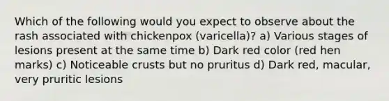 Which of the following would you expect to observe about the rash associated with chickenpox (varicella)? a) Various stages of lesions present at the same time b) Dark red color (red hen marks) c) Noticeable crusts but no pruritus d) Dark red, macular, very pruritic lesions