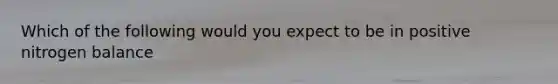 Which of the following would you expect to be in positive nitrogen balance