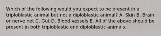 Which of the following would you expect to be present in a triploblastic animal but not a diploblastic animal? A. Skin B. Brain or nerve net C. Gut D. Blood vessels E. All of the above should be present in both triploblastic and diploblastic animals.