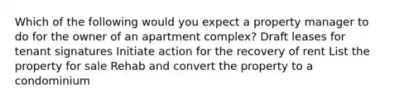 Which of the following would you expect a property manager to do for the owner of an apartment complex? Draft leases for tenant signatures Initiate action for the recovery of rent List the property for sale Rehab and convert the property to a condominium