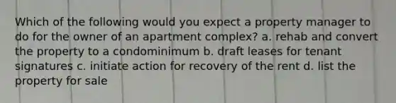 Which of the following would you expect a property manager to do for the owner of an apartment complex? a. rehab and convert the property to a condominimum b. draft leases for tenant signatures c. initiate action for recovery of the rent d. list the property for sale