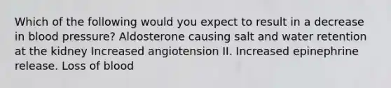 Which of the following would you expect to result in a decrease in blood pressure? Aldosterone causing salt and water retention at the kidney Increased angiotension II. Increased epinephrine release. Loss of blood