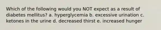 Which of the following would you NOT expect as a result of diabetes mellitus? a. hyperglycemia b. excessive urination c. ketones in the urine d. decreased thirst e. increased hunger