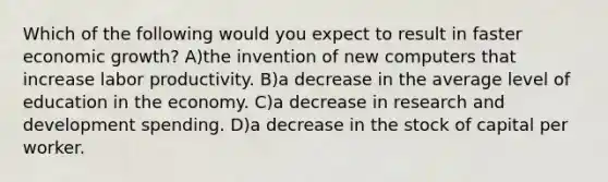 Which of the following would you expect to result in faster economic growth? A)the invention of new computers that increase labor productivity. B)a decrease in the average level of education in the economy. C)a decrease in research and development spending. D)a decrease in the stock of capital per worker.