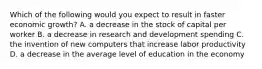 Which of the following would you expect to result in faster economic​ growth? A. a decrease in the stock of capital per worker B. a decrease in research and development spending C. the invention of new computers that increase labor productivity D. a decrease in the average level of education in the economy