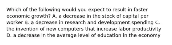 Which of the following would you expect to result in faster economic​ growth? A. a decrease in the stock of capital per worker B. a decrease in research and development spending C. the invention of new computers that increase labor productivity D. a decrease in the average level of education in the economy