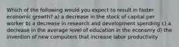 Which of the following would you expect to result in faster economic growth? a) a decrease in the stock of capital per worker b) a decrease in research and development spending c) a decrease in the average level of education in the economy d) the invention of new computers that increase labor productivity