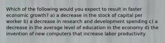 Which of the following would you expect to result in faster economic growth? a) a decrease in the stock of capital per worker b) a decrease in research and development spending c) a decrease in the average level of education in the economy d) the invention of new computers that increase labor productivity