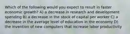 Which of the following would you expect to result in faster economic growth? A) a decrease in research and development spending B) a decrease in the stock of capital per worker C) a decrease in the average level of education in the economy D) the invention of new computers that increase labor productivity